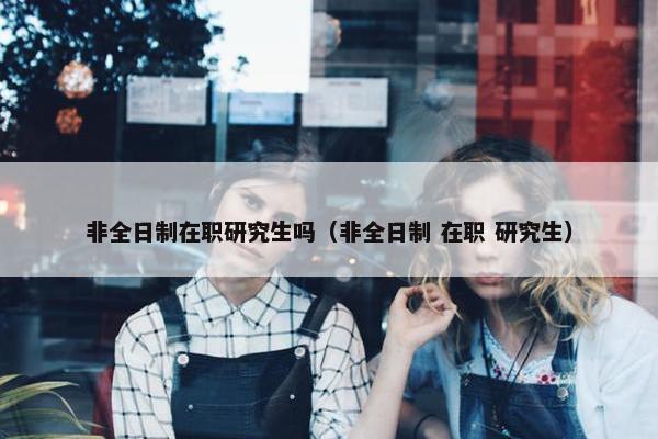 非全日制在职研究生吗（非全日制 在职 研究生）