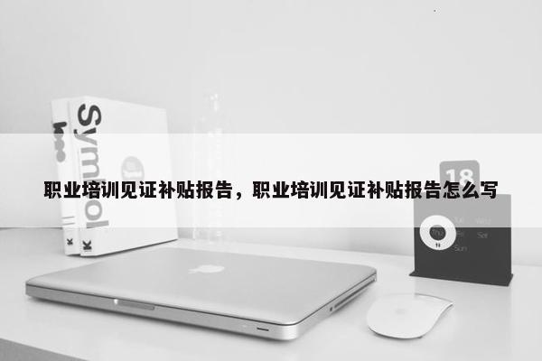 职业培训见证补贴报告，职业培训见证补贴报告怎么写