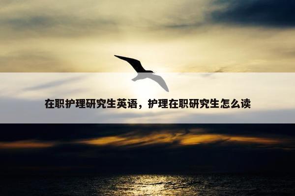 在职护理研究生英语，护理在职研究生怎么读