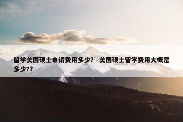 留学美国硕士申请费用多少？ 美国硕士留学费用大概是多少?？