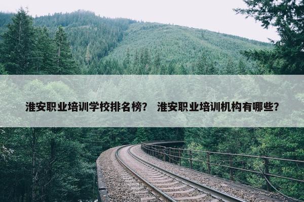 淮安职业培训学校排名榜？ 淮安职业培训机构有哪些？