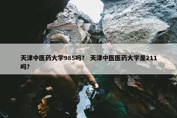 天津中医药大学985吗？ 天津中医医药大学是211吗？