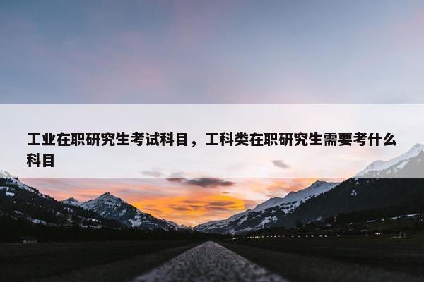 工业在职研究生考试科目，工科类在职研究生需要考什么科目
