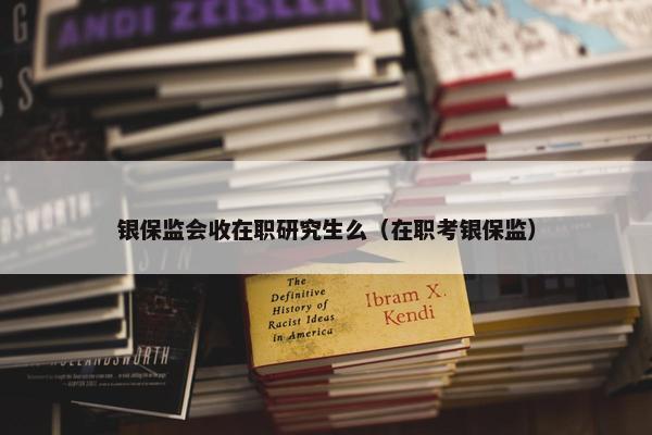 银保监会收在职研究生么（在职考银保监）