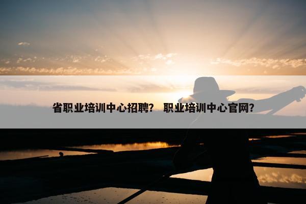 省职业培训中心招聘？ 职业培训中心官网？