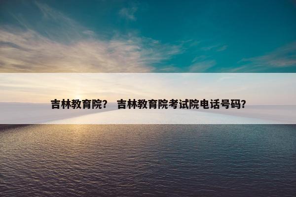 吉林教育院？ 吉林教育院考试院电话号码？
