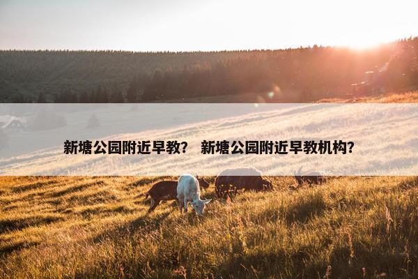 新塘公园附近早教？ 新塘公园附近早教机构？