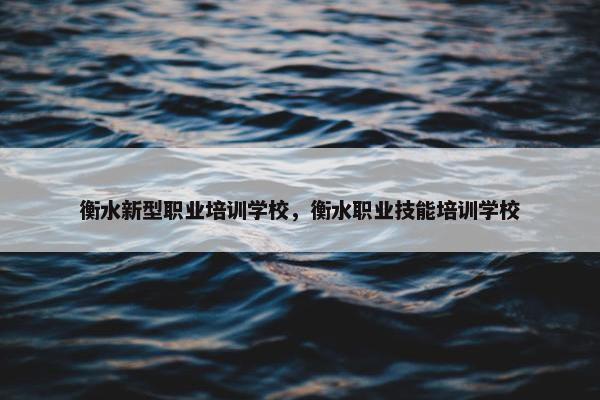 衡水新型职业培训学校，衡水职业技能培训学校