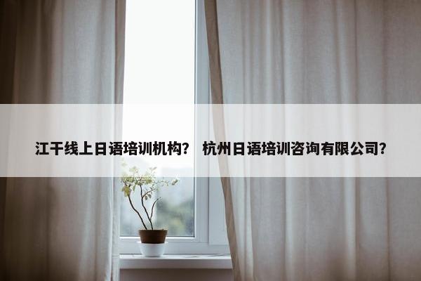江干线上日语培训机构？ 杭州日语培训咨询有限公司？