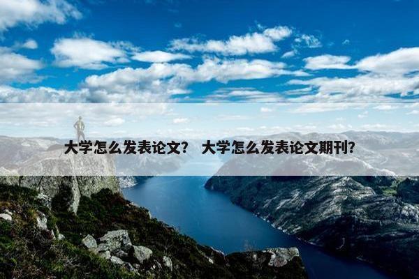 大学怎么发表论文？ 大学怎么发表论文期刊？