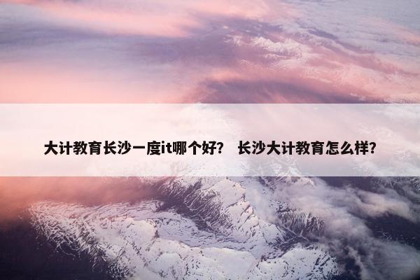 大计教育长沙一度it哪个好？ 长沙大计教育怎么样？
