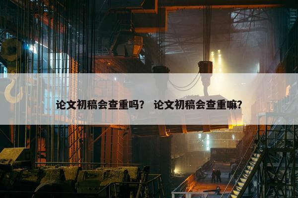 论文初稿会查重吗？ 论文初稿会查重嘛？
