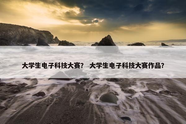 大学生电子科技大赛？ 大学生电子科技大赛作品？