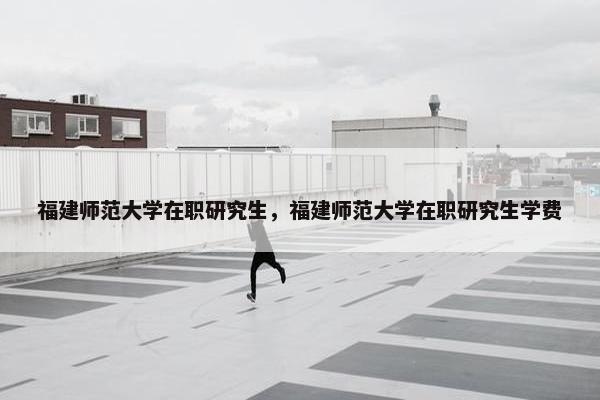 福建师范大学在职研究生，福建师范大学在职研究生学费