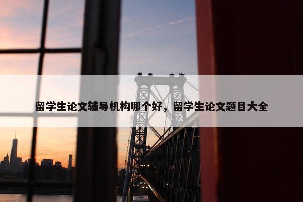 留学生论文辅导机构哪个好，留学生论文题目大全