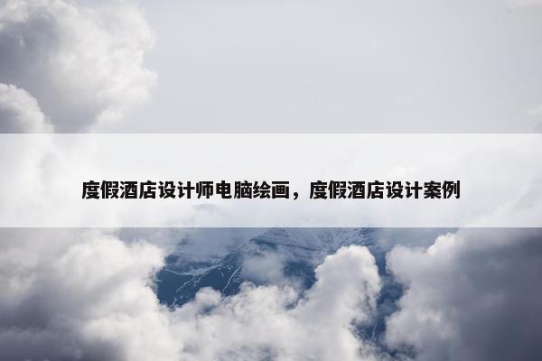 度假酒店设计师电脑绘画，度假酒店设计案例