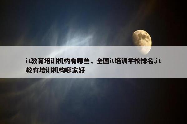 it教育培训机构有哪些，全国it培训学校排名,it教育培训机构哪家好