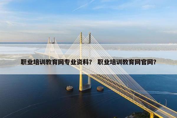 职业培训教育网专业资料？ 职业培训教育网官网？