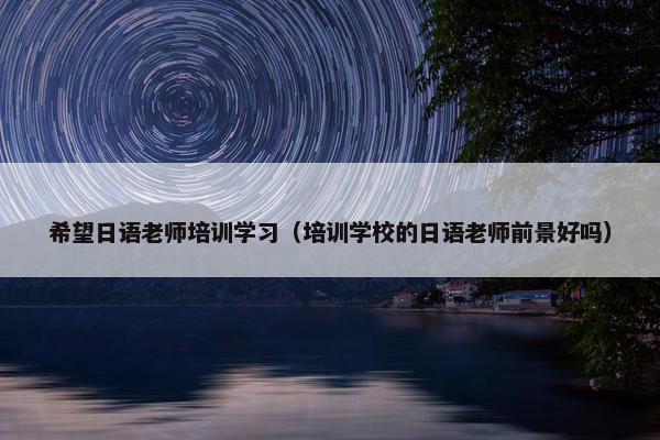 希望日语老师培训学习（培训学校的日语老师前景好吗）