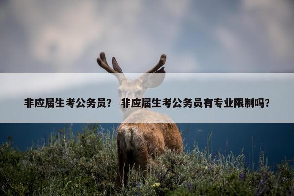 非应届生考公务员？ 非应届生考公务员有专业限制吗？