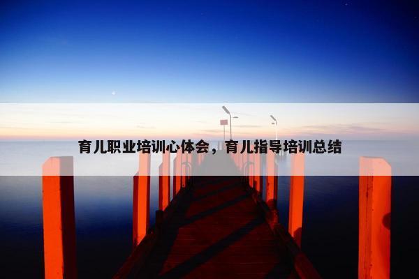 育儿职业培训心体会，育儿指导培训总结