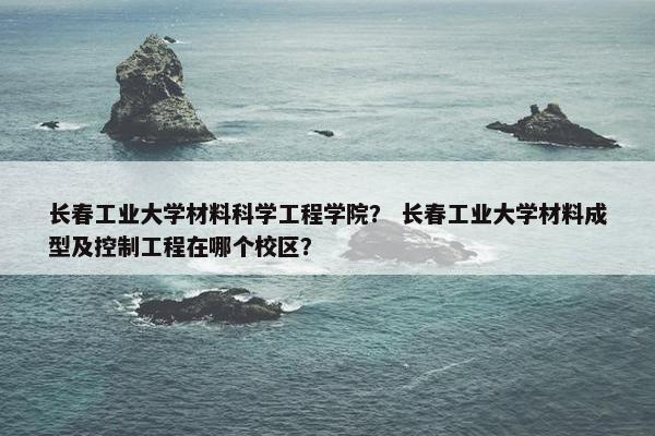 长春工业大学材料科学工程学院？ 长春工业大学材料成型及控制工程在哪个校区？