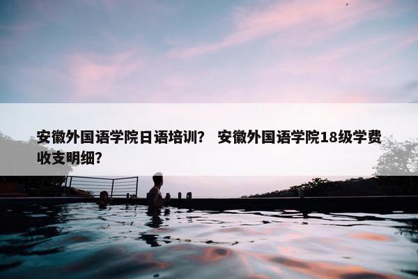 安徽外国语学院日语培训？ 安徽外国语学院18级学费收支明细？