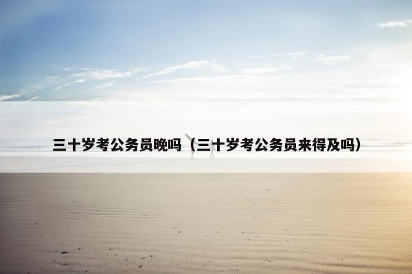 三十岁考公务员晚吗（三十岁考公务员来得及吗）