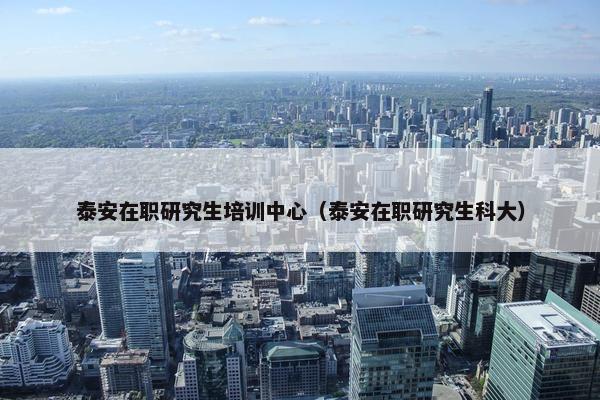 泰安在职研究生培训中心（泰安在职研究生科大）
