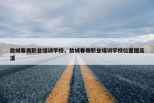 故城春雨职业培训学校，故城春雨职业培训学校位置图高清
