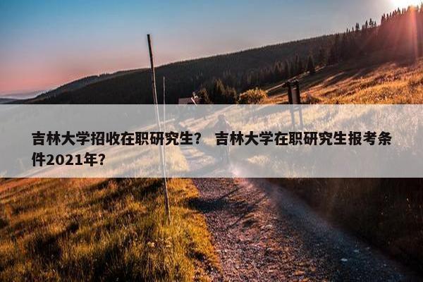 吉林大学招收在职研究生？ 吉林大学在职研究生报考条件2021年？