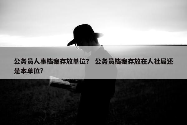 公务员人事档案存放单位？ 公务员档案存放在人社局还是本单位？