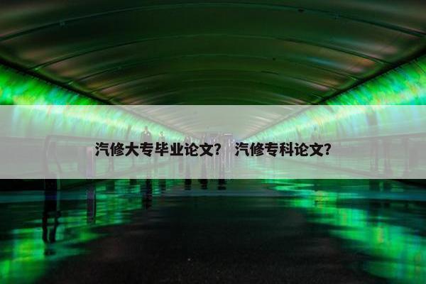 汽修大专毕业论文？ 汽修专科论文？