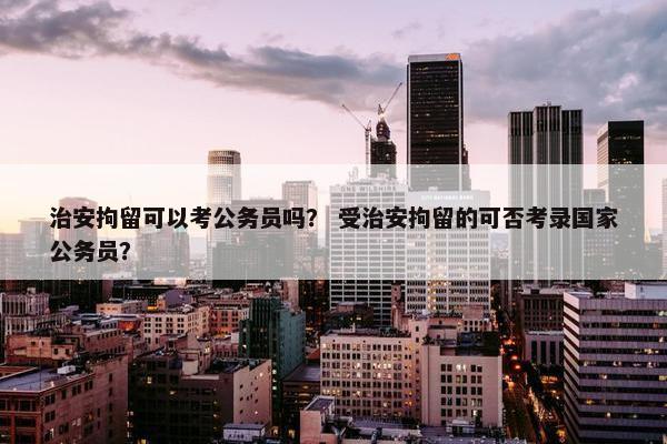 治安拘留可以考公务员吗？ 受治安拘留的可否考录国家公务员？