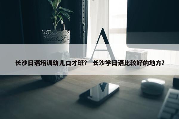 长沙日语培训幼儿口才班？ 长沙学日语比较好的地方？