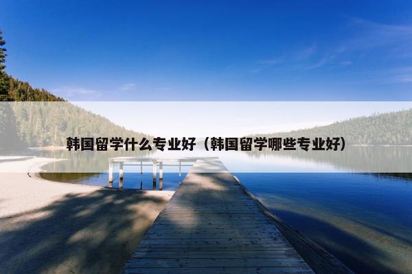 韩国留学什么专业好（韩国留学哪些专业好）