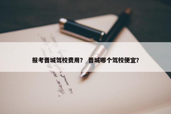 报考晋城驾校费用？ 晋城哪个驾校便宜？