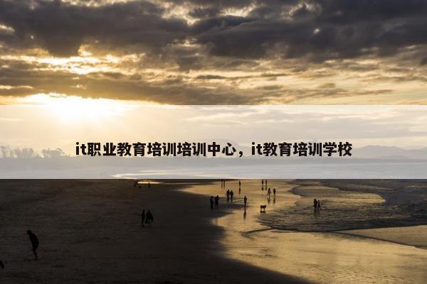 it职业教育培训培训中心，it教育培训学校