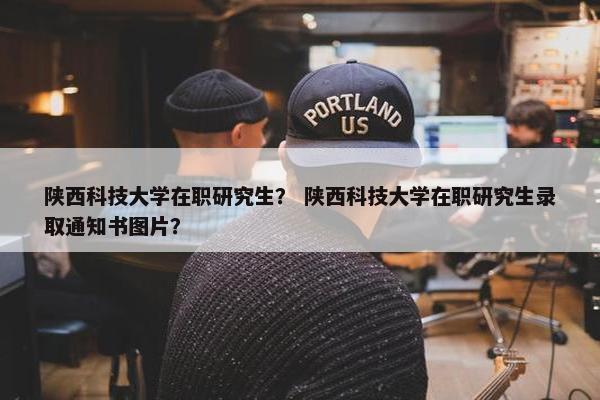 陕西科技大学在职研究生？ 陕西科技大学在职研究生录取通知书图片？