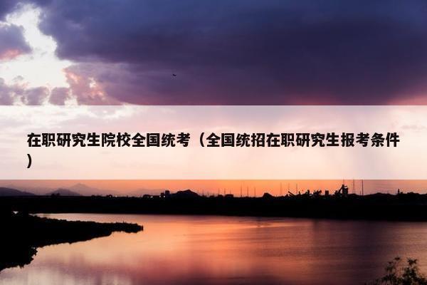 在职研究生院校全国统考（全国统招在职研究生报考条件）