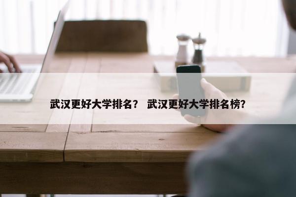 武汉更好大学排名？ 武汉更好大学排名榜？