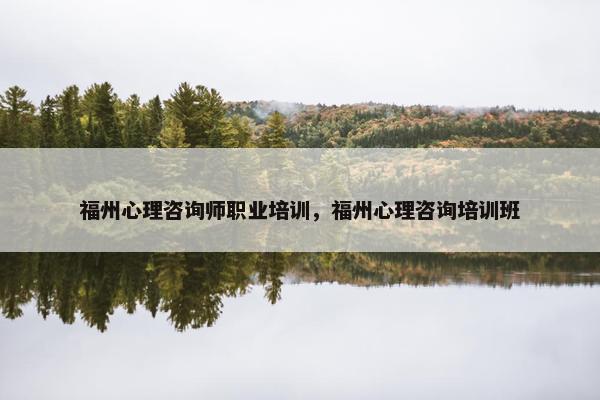 福州心理咨询师职业培训，福州心理咨询培训班
