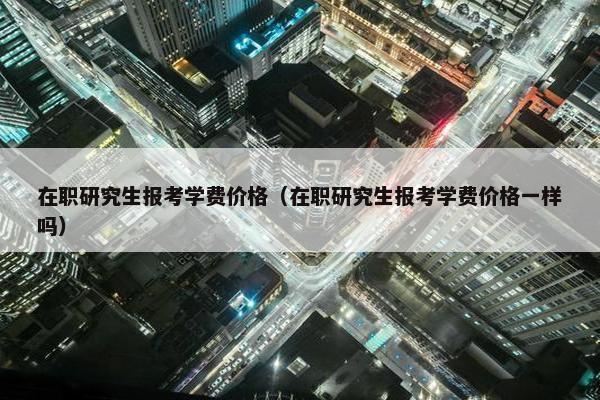 在职研究生报考学费价格（在职研究生报考学费价格一样吗）