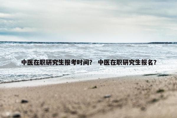 中医在职研究生报考时间？ 中医在职研究生报名？
