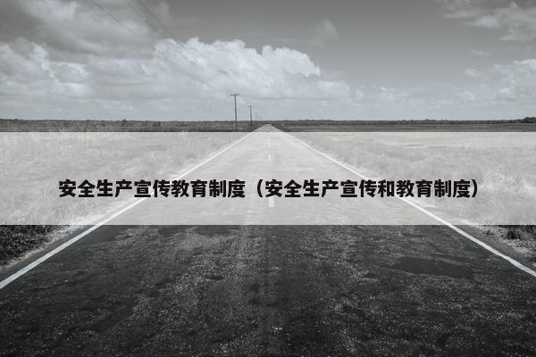 安全生产宣传教育制度（安全生产宣传和教育制度）