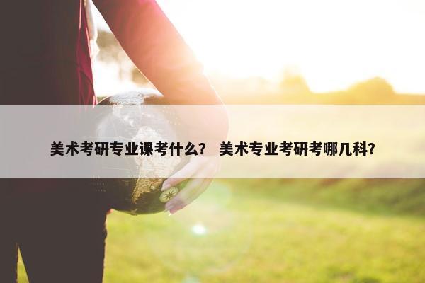 美术考研专业课考什么？ 美术专业考研考哪几科？