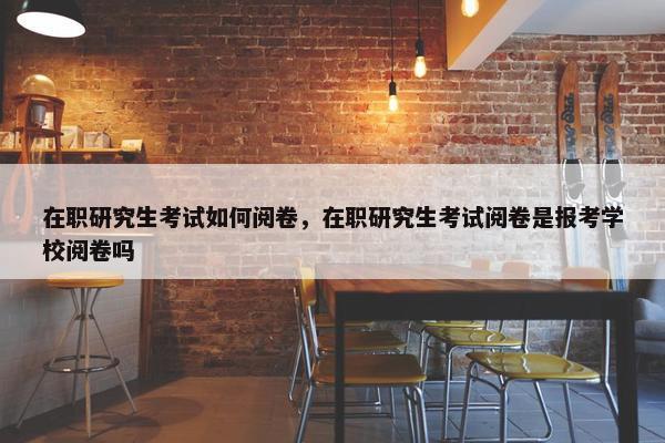 在职研究生考试如何阅卷，在职研究生考试阅卷是报考学校阅卷吗