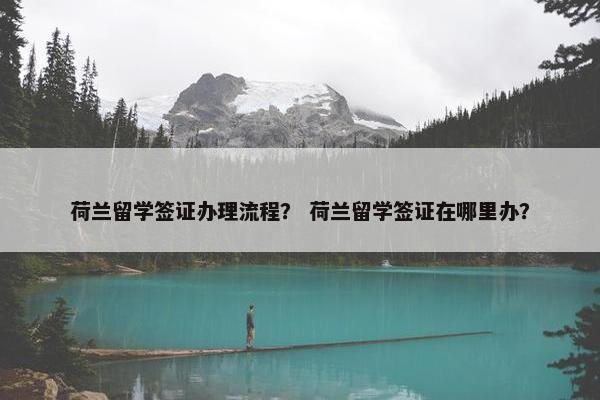荷兰留学签证办理流程？ 荷兰留学签证在哪里办？