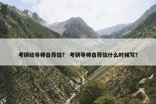 考研给导师自荐信？ 考研导师自荐信什么时候写？
