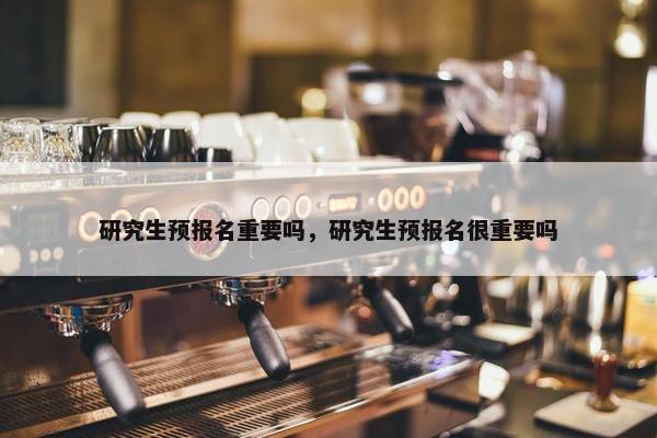 研究生预报名重要吗，研究生预报名很重要吗